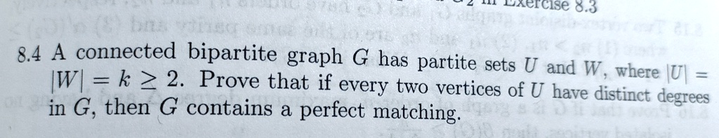 A connected bipartite graph G has partite sets U and W, where |U| = |W| = k ? 2. Prove that if every two vertices of U have distinct degrees in G, then G contains a perfect matching.