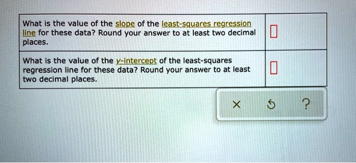 What is the value of the slope of the least-squares regression line for these data? Round your answer to at least two decimal places.
What is the value of the y-intercept of the least-squares regression line for these data? Round your answer to at least two decimal places.
