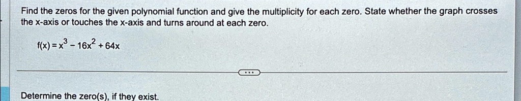 Find the zeros for the given polynomial function and give the multiplicity for each zero. State whether the graph crosses the x-axis or touches the x-axis and turns around at each zero.
f(x) = x^3 - 16x^2 + 64x
Determine the zero(s), if they exist.