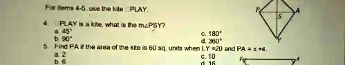 For Items 4-5. use the kite PLAY.
4. PLAY is a kite, what is the m?PSY?
a. 45°
b. 90°
c. 180°
d. 360°
5. Find PA if the area of the kite is 60 sq. units when LY = 20 and PA = x + 4.
a. 2
b. 6
c. 10
d. 16