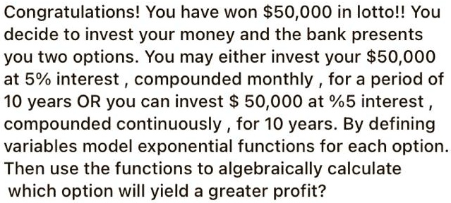 Congratulations! You have won 50,000 in lotto!! You decide to invest your money and the bank presents you two options. You may either invest your50,000 at 5% interest , compounded monthly , for a period of 10 years OR you can invest $ 50,000 at %5 interest , compounded continuously , for 10 years. By defining variables model exponential functions for each option. Then use the functions to algebraically calculate which option will yield a greater profit?