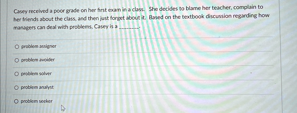 Casey received a poor grade on her first exam in a class. She decides to blame her teacher, complain to her friends about the class, and then just forget about it. Based on the textbook discussion regarding how managers can deal with problems, Casey is a 

∘ problem assigner
∘ problem avoider
∘ problem solver
∘ problem analyst
∘ problem seeker