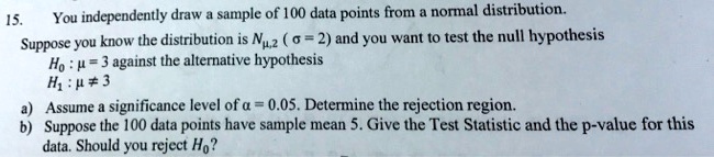 15. You independently draw a sample of 100 data points from a normal distribution. Suppose you know the distribution is N?,2 ( ? = 2) and you want to test the null hypothesis H0 : ? = 3 against the alternative hypothesis H1 : ? ? 3 a) Assume a significance level of ? = 0.05. Determine the rejection region. b) Suppose the 100 data points have sample mean 5. Give the Test Statistic and the p-value for this data. Should you reject H0?