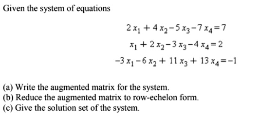 Given the system of equations

2 x1 + 4 x2 - 5 x3 - 7 x4 = 7
x1 + 2 x2 - 3 x3 - 4 x4 = 2
-3 x1 - 6 x2 + 11 x3 + 13 x4 = -1

(a) Write the augmented matrix for the system.
(b) Reduce the augmented matrix to row-echelon form.
(c) Give the solution set of the system.