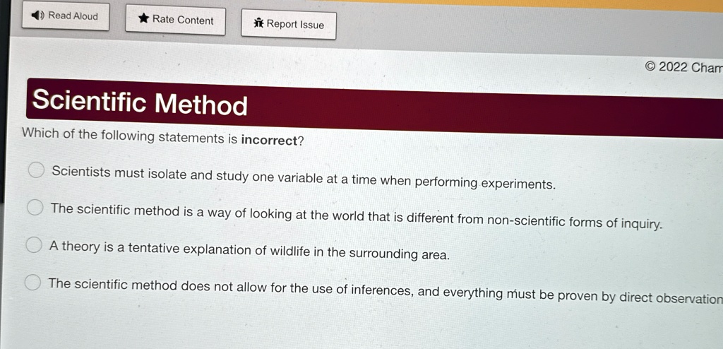 Read Aloud
? Rate Content
Report Issue
2022 Cham
Scientific Method
Which of the following statements is incorrect?
Scientists must isolate and study one variable at a time when performing experiments.
The scientific method is a way of looking at the world that is different from non-scientific forms of inquiry.
A theory is a tentative explanation of wildlife in the surrounding area.
The scientific method does not allow for the use of inferences, and everything must be proven by direct observation