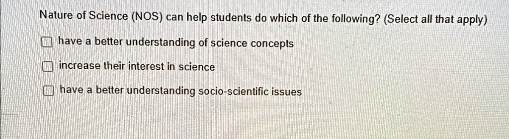 Nature of Science (NOS) can help students do which of the following? (Select all that apply)
? have a better understanding of science concepts
? increase their interest in science
? have a better understanding socio-scientific issues