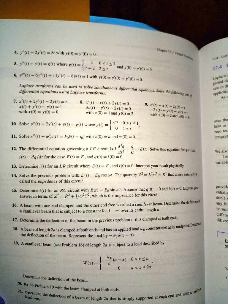 4. y”(t) + 2y'(t) = 8t with y(0) = y'(0) = 0.

5. y”(t) + y'(t) = g(t) where g(t) = 4, 0 ? t ? 2; t + 2, 2 ? t and y(0) = y'(0) = 0.

6. y”'(t) - 6y”(t) + 11y'(t) - 6y(t) = 1 with y(0) = y'(0) = y”(0) = 0.

Laplace transforms can be used to solve simultaneous differential equations. Solve the following sets of differential equations using Laplace transforms:

7. x'(t) + 2y'(t) - 2y(t) = t
   x(t) + y'(t) - y(t) = 1
   with x(0) = y(0) = 0.

8. x'(t) - x(t) + 2y(t) = 0
   3x(t) + y'(t) - 2y(t) = 0
   with x(0) = 1 and y(0) = 2.

9. x'(t) - x(t) - 2y(t) = t
   -2x(t) + y'(t) - y(t) = t
   with x(0) = 2 and y(0) = 4.

10. Solve y”(t) + 2y'(t) + y(t) = g(t) where g(t) = e^-t, 0 ? t < 1; 0, t ? 1.

11. Solve x”(t) + ?0^2 x(t) = F0 ?(t - t0) with x(0) = a and x'(0) = 0.

12. The differential equation governing an LC circuit is L d^2q/dt^2 + q/C = E(t). Solve this equation for q(t) and i(t) = dq/dt for the case E(t) = E0 and q(0) = i(0) = 0.

13. Determine i(t) for an LR circuit where E(t) = E0 and i(0) = 0. Interpret your result physically.

14. Solve the previous problem with E(t) = E0 cos ?t. The quantity Z^2 = L^2 ?^2 + R^2 that arises naturally is called the impedance of this circuit.

15. Determine i(t) for an RC circuit with E(t) = E0 sin ?t. Assume that q(0) = 0 and i(0) = 0. Express your answer in terms of Z^2 = R^2 + 1/?^2 C^2, which is the impedance for this circuit.

16. A beam with one end clamped and the other end free is called a cantilever beam. Determine the deflection of a cantilever beam that is subject to a constant load -w0 over its entire length a.

17. Determine the deflection of the beam in the previous problem if it is clamped at both ends.

18. A beam of length 2a is clamped at both ends and has an applied load w0 concentrated at its midpoint. Determine the deflection of the beam. Represent the load by -w0 ?(x - a).

19. A cantilever beam (see Problem 16) of length 2a is subject to a load described by

   W(x) =  - (w0 / a) (a - x),  0 ? x ? a
            0,                    a < x ? 2a 

   Determine the deflection of the beam.

20. Re-do Problem 19 with the beam clamped at both ends.

21. Determine the deflection of a beam of length 2a that is simply supported at each end and with a uniform load -w0.