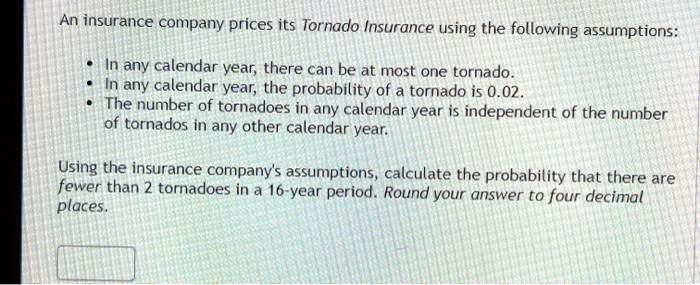 An insurance company prices its Tornado Insurance using the following assumptions:

• In any calendar year, there can be at most one tornado.
• In any calendar year, the probability of a tornado is 0.02.
• The number of tornadoes in any calendar year is independent of the number
of tornados in any other calendar year.

Using the insurance company's assumptions, calculate the probability that there are
fewer than 2 tornadoes in a 16-year period. Round your answer to four decimal
places.