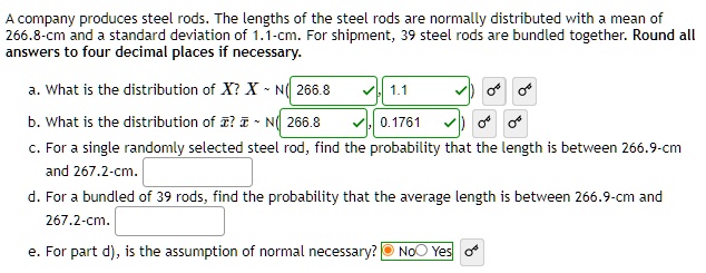 A company produces steel rods. The lengths of the steel rods are normally distributed with a mean of 266.8-cm and a standard deviation of 1.1-cm. For shipment, 39 steel rods are bundled together. Round all answers to four decimal places if necessary.

a. What is the distribution of X? X   N( 266.8, 1.1 )

b. What is the distribution of x?? x?   N( 266.8, 0.1761 )

c. For a single randomly selected steel rod, find the probability that the length is between 266.9-cm and 267.2-cm.

d. For a bundled of 39 rods, find the probability that the average length is between 266.9-cm and 267.2-cm.

e. For part d), is the assumption of normal necessary? No Yes