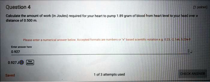 Question 4
(1 point)
Calculate the amount of work (in Joules) required for your heart to pump 1.89 gram of blood from heart level to your head over a
distance of 0.500 m.
Please enter a numerical answer below. Accepted formats are numbers or ëb̈ased scientific notation e.g. 0.23, -2, 1e6, 5.23e-8
Enter answer here
0.927
0.927 J
Saved
1 of 3 attempts used
CHECK ANSWER