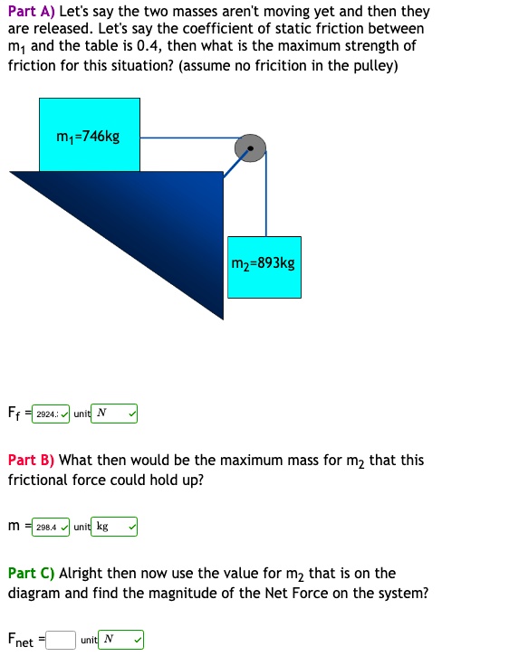 Part A) Let's say the two masses aren't moving yet and then they are released. Let's say the coefficient of static friction between m1 and the table is 0.4, then what is the maximum strength of friction for this situation? (assume no fricition in the pulley)
m1=746kg
m2=893kg
Ff = 2924.2 unit N
Part B) What then would be the maximum mass for m2 that this frictional force could hold up?
m = 298.4 unit kg
Part C) Alright then now use the value for m2 that is on the diagram and find the magnitude of the Net Force on the system?
Fnet = unit N