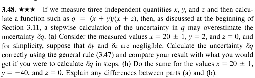 3.48. *** If we measure three independent quantities x, y, and z and then calculate a function such as q = (x + y)/(x + z), then, as discussed at the beginning of Section 3.11, a stepwise calculation of the uncertainty in q may overestimate the uncertainty ?q. (a) Consider the measured values x = 20 ± 1, y = 2, and z = 0, and for simplicity, suppose that ?y and ?z are negligible. Calculate the uncertainty ?q correctly using the general rule (3.47) and compare your result with what you would get if you were to calculate ?q in steps. (b) Do the same for the values x = 20 ± 1, y = -40, and z = 0. Explain any differences between parts (a) and (b).