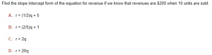Find the slope intercept form of the equation for revenue if we know that revenues are 200 when 10 units are sold.

A. r = (1/2)q + 5
B. r = (2/5)q + 1
C. r = 2q
D. r = 20q