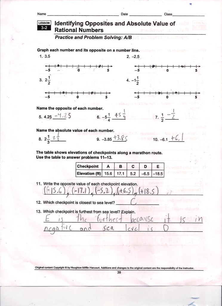 Name
Date
Class
LESSON Identifying Opposites and Absolute Value of
3-2
Rational Numbers
Practice and Problem Solving: A/B
Graph each number and its opposite on a number line.
1. 3.5
2. -2.5
-5
0
5
-5
0
5
3. 2
4. -1
12
-5
0
5
-5
0
5
Name the opposite of each number.
5. 4.25 -4.25
6. -5
+5
1
4
4
7. 
1
2
-1
2
Name the absolute value of each number.
8. 2
1
3
1
3
9. -3.85 +3.85
10. -6.1 +6.1
The table shows elevations of checkpoints along a marathon route.
Use the table to answer problems 11-13.
Checkpoint
A
B
C
D
E
Elevation (ft) 15.6 17.1 5.2 -6.5 -18.5
11. Write the opposite value of each checkpoint elevation.
(-15.6), (-17.1), (-5.2), (+6.5), (+18.5)
12. Which checkpoint is closest to sea level?
C
13. Which checkpoint is furthest from sea level? Explain.
E is the furthest because it is in
negative and sea level is 0
Original content Copyright © by Houghton Mifflin Harcourt, Additions and changes to the original content are the responsibility of the instructor.
39