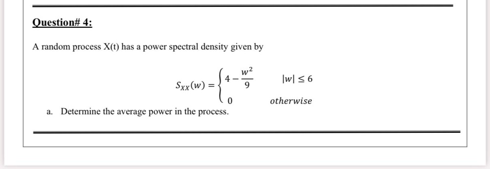Question# 4:

A random process X(t) has a power spectral density given by

SXX(w) = 
4 - w^2/9, |w| <= 6
0, otherwise

a. Determine the average power in the process.