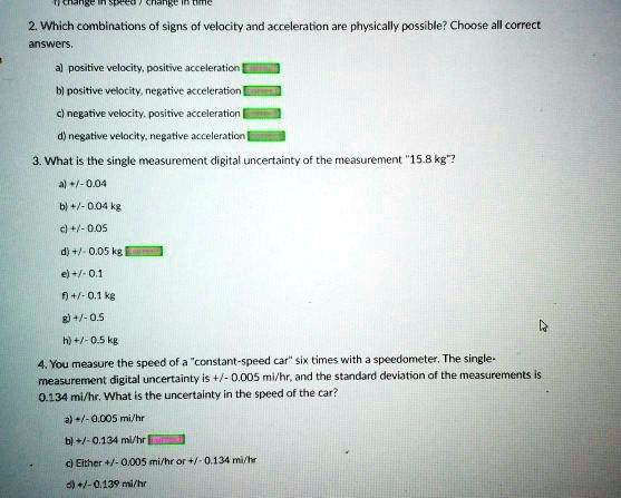 change in speed / change in time
2. Which combinations of signs of velocity and acceleration are physically possible? Choose all correct
answers.
a) positive velocity, positive acceleration
b) positive velocity, negative acceleration
c) negative velocity, positive acceleration
d) negative velocity, negative acceleration
3. What is the single measurement digital uncertainty of the measurement 1̈5.8 kg?̈
a) +/-0.04
b) +/-0.04 kg
c) +/-0.05
d) +/-0.05 kg
e) +/-0.1
f) +/-0.1 kg
g) +/-0.5
h) +/-0.5 kg
4. You measure the speed of a c̈onstant-speed cars̈ix times with a speedometer. The single-
measurement digital uncertainty is +/- 0.005 mi/hr, and the standard deviation of the measurements is
0.134 mi/hr. What is the uncertainty in the speed of the car?
a) +/-0.005 mi/hr
b) +/-0.134 mi/hr
c) Either +/-0.005 mi/hr or +/-0.134 mi/hr
d) +/-0.139 mi/hr