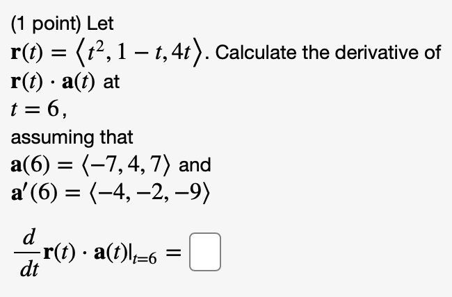 Let r(t) = <t^2, 1 - t, 4t>. Calculate the derivative of r(t) · a(t) at t = 6, assuming that a(6) = <-7, 4, 7> and a'(6) = <-4, -2, -9>.
d/dt r(t) · a(t)|t=6 =