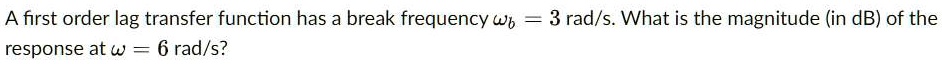 A first order lag transfer function has a break frequency omegab = 3 rad/s. What is the magnitude (in dB) of the response at omega = 6 rad/s?