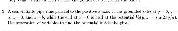 3. A semi-infinite pipe runs parallel to the positive x axis. It has grounded sides at y = 0, y = a, z = 0, and z = b, while the end at x = 0 is held at the potential V0(y, z) = sin(2π y/a). Use separation of variables to find the potential inside the pipe.