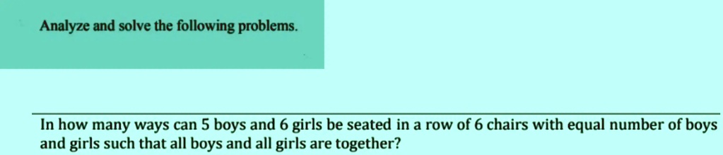 Analyze and solve the following problems.
In how many ways can 5 boys and 6 girls be seated in a row of 6 chairs with equal number of boys
and girls such that all boys and all girls are together?