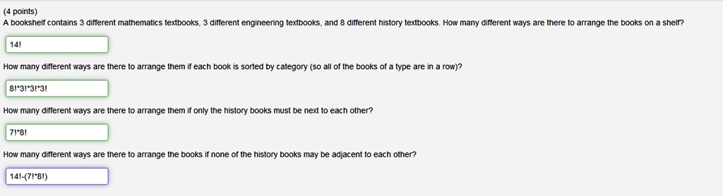 A bookshelf contains 3 different mathematics textbooks, 3 different engineering textbooks, and 8 different history textbooks. How many different ways are there to arrange the books on a shelf?
14!
How many different ways are there to arrange them if each book is sorted by category (so all of the books of a type are in a row)?
8!*3!*3!*3!
How many different ways are there to arrange them if only the history books must be next to each other?
7!*8!
How many different ways are there to arrange the books if none of the history books may be adjacent to each other?
14!-(7!*8!)