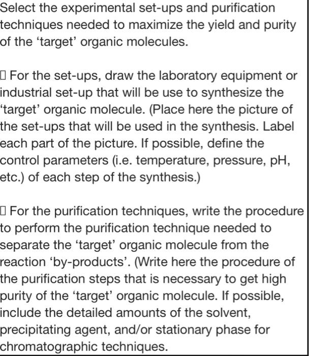 Select the experimental set-ups and purification techniques needed to maximize the yield and purity of the 'target' organic molecules.

For the set-ups, draw the laboratory equipment or industrial set-up that will be use to synthesize the 'target' organic molecule. (Place here the picture of the set-ups that will be used in the synthesis. Label each part of the picture. If possible, define the control parameters (i.e. temperature, pressure, pH, etc.) of each step of the synthesis.)

For the purification techniques, write the procedure to perform the purification technique needed to separate the 'target' organic molecule from the reaction 'by-products'. (Write here the procedure of the purification steps that is necessary to get high purity of the 'target' organic molecule. If possible, include the detailed amounts of the solvent, precipitating agent, and/or stationary phase for chromatographic techniques.