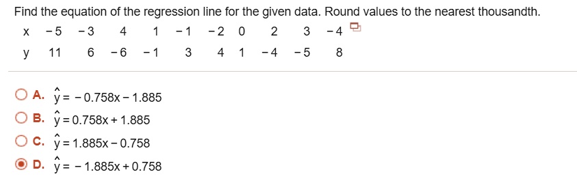 Find the equation of the regression line for the given data. Round values to the nearest thousandth.
x -5 -3 4 1 -1 -2 0 2 3 -4
y 11 6 -6 -1 3 4 1 -4 -5 8
A. y^ = - 0.758x - 1.885
B. y^ = 0.758x + 1.885
C. y^ = 1.885x - 0.758
D. y^ = - 1.885x + 0.758