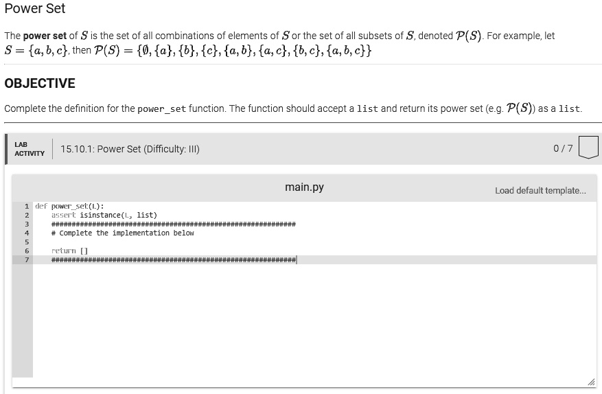 Power Set
The power set of S is the set of all combinations of elements of S or the set of all subsets of S, denoted P(S). For example, let
S = {a, b, c}, then P(S) = {∅, {a}, {b}, {c}, {a, b}, {a, c}, {b, c}, {a, b, c}}
OBJECTIVE
Complete the definition for the powerset function. The function should accept a list and return its power set (e.g. P(S)) as a list.
LAB
ACTIVITY
15.10.1: Power Set (Difficulty: III)
main.py
1 def powerset(L):
2 assert isinstance(L, list)
3 #######################
4 # Complete the implementation below
5 
6 return []
0/7
Load default template...