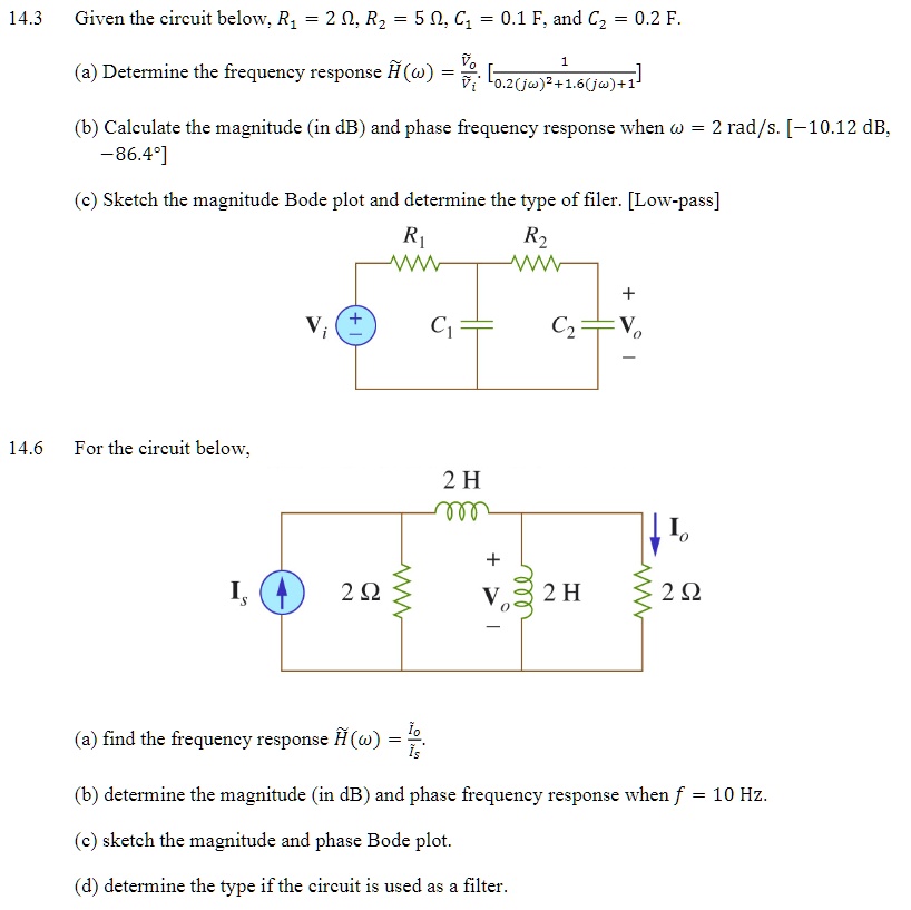 14.3
Given the circuit below, R? = 2 ?, R? = 5 ?, C? = 0.1 F, and C? = 0.2 F.
(a) Determine the frequency response H̃(ω) = (Vo)/(Vi) = (1)/(0.2(jω)^2 + 1.6(jω) + 1)
(b) Calculate the magnitude (in dB) and phase frequency response when ? = 2 rad/s. [-10.12 dB, -86.4°]
(c) Sketch the magnitude Bode plot and determine the type of filer. [Low-pass]
14.6
For the circuit below,
(a) find the frequency response H̃(ω) = (Io)/(Is).
(b) determine the magnitude (in dB) and phase frequency response when f = 10 Hz.
(c) sketch the magnitude and phase Bode plot.
(d) determine the type if the circuit is used as a filter.