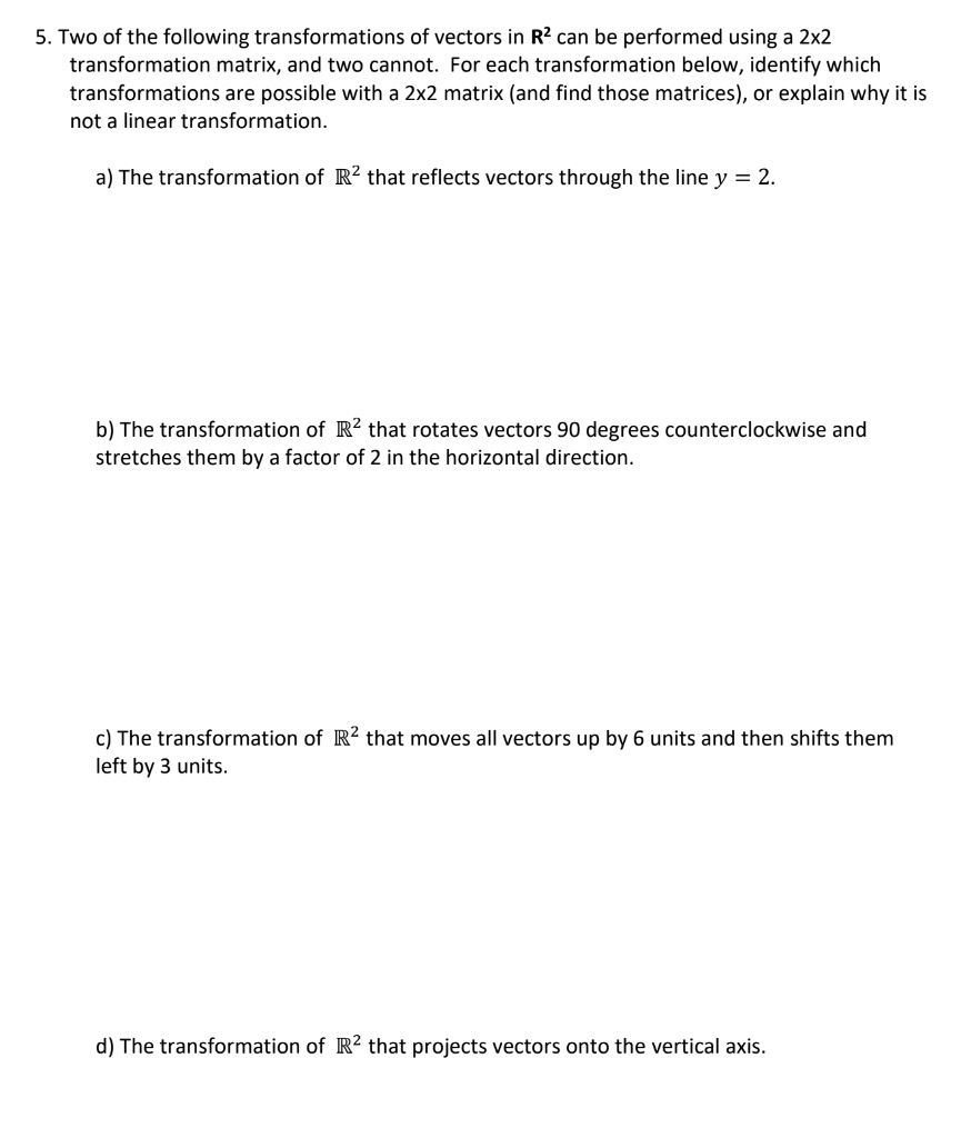 5. Two of the following transformations of vectors in R² can be performed using a 2x2
transformation matrix, and two cannot. For each transformation below, identify which
transformations are possible with a 2x2 matrix (and find those matrices), or explain why it is
not a linear transformation.

a) The transformation of ?² that reflects vectors through the line y = 2.

b) The transformation of ?² that rotates vectors 90 degrees counterclockwise and
stretches them by a factor of 2 in the horizontal direction.

c) The transformation of ?² that moves all vectors up by 6 units and then shifts them
left by 3 units.

d) The transformation of ?² that projects vectors onto the vertical axis.