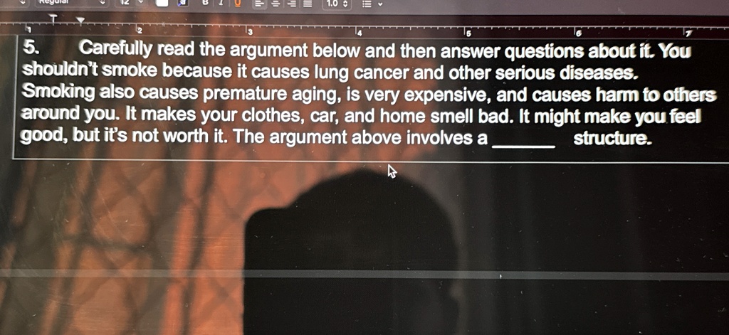 5. Carefully read the argument below and then answer questions about it. You shouldn't smoke because it causes lung cancer and other serious diseases. Smoking also causes premature aging, is very expensive, and causes harm to others around you. It makes your clothes, car, and home smell bad. It might make you feel good, but it's not worth it. The argument above involves a  structure.