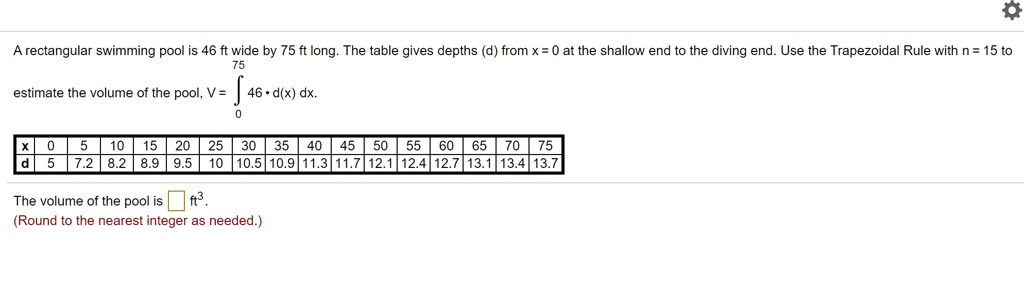 75
A rectangular swimming pool is 46 ft wide by 75 ft long. The table gives depths (d) from x = 0 at the shallow end to the diving end. Use the Trapezoidal Rule with n = 15 to
estimate the volume of the pool, V = int0^75 46 cdot d(x) , dx.
x | 0 | 5 | 10 | 15 | 20 | 25 | 30 | 35 | 40 | 45 | 50 | 55 | 60 | 65 | 70 | 75
d | 5 | 7.2 | 8.2 | 8.9 | 9.5 | 10 | 10.5 | 10.9 | 11.3 | 11.7 | 12.1 | 12.4 | 12.7 | 13.1 | 13.4 | 13.7
The volume of the pool is  ft^3.
(Round to the nearest integer as needed.)
