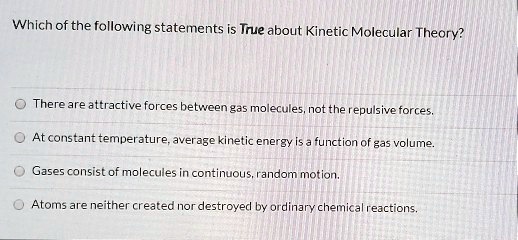Solved:which Of The Following Statements Is True About Kinetic Molecular  Theory? There Are Altractive Forces Between Ga5 Molecules Therepulsive  Forces_ At Constant Temperature,Average Kinetic Energy Is _ Function Of Ga5  Volume: Gases Solved:which Of The Following Statements Is True About Kinetic Molecular  Theory? There Are Altractive Forces Between Ga5 Molecules Therepulsive  Forces_ At Constant Temperature,Average Kinetic Energy Is _ Function Of Ga5  Volume: Gases