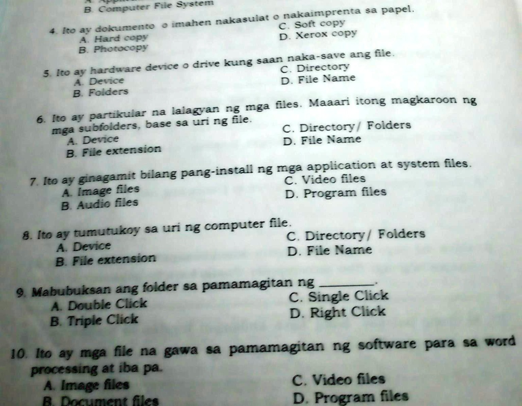 B. Computer File System
4. Ito ay dokumento o imahen nakasulat o nakaimprenta sa papel.
A. Hard copy
B. Photocopy
C. Soft copy
D. Xerox copy
5. Ito ay hardware device o drive kung saan naka-save ang file.
A. Device
B. Folders
C. Directory
D. File Name
6. Ito ay partikular na lalagyan ng mga files. Maaari itong magkaroon ng
mga subfolders, base sa uri ng file.
A. Device
B. File extension
C. Directory/ Folders
D. File Name
7. Ito ay ginagamit bilang pang-install ng mga application at system files.
A. Image files
B. Audio files
C. Video files
D. Program files
C. Directory/Folders
D. File Name
8. Ito ay tumutukoy sa uri ng computer file.
A. Device
B. File extension
9. Mabubuksan ang folder sa pamamagitan ng
A. Double Click
B. Triple Click
C. Single Click
D. Right Click
10. Ito ay mga file na gawa sa pamamagitan ng software para sa word
processing at iba pa.
A. Image files
B. Document files
C. Video files
D. Program files