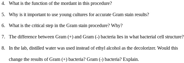 4. What is the function of the mordant in this procedure?
5. Why is it important to use young cultures for accurate Gram stain results?
6. What is the critical step in the Gram stain procedure? Why?
7. The difference between Gram (+) and Gram (-) bacteria lies in what bacterial cell structure?
8. In the lab, distilled water was used instead of ethyl alcohol as the decolorizer. Would this change the results of Gram (+) bacteria? Gram (-) bacteria? Explain.