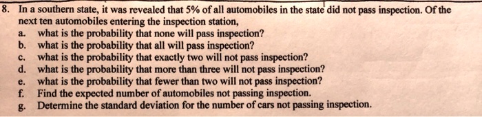 8. In a southern state, it was revealed that 5% of all automobiles in the state did not pass inspection. Of the
next ten automobiles entering the inspection station,
a. what is the probability that none will pass inspection?
b. what is the probability that all will pass inspection?
c. what is the probability that exactly two will not pass inspection?
d. what is the probability that more than three will not pass inspection?
e. what is the probability that fewer than two will not pass inspection?
f. Find the expected number of automobiles not passing inspection.
g. Determine the standard deviation for the number of cars not passing inspection.