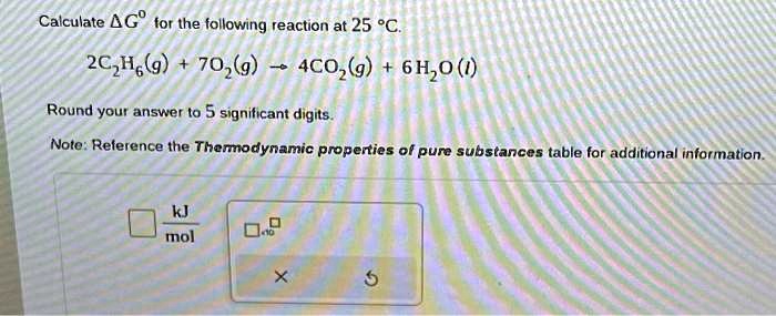 Calculate (Delta G^circ) for the following reaction at 25 ^circC.

2C2H6(g) + 7O2(g) ightarrow 4CO2(g) + 6H2O(l)

Round your answer to 5 significant digits.

Note: Reference the Thermodynamic properties of pure substances table for additional information.