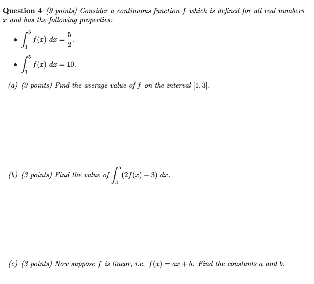 Question 4 (9 points) Consider a continuous function f which is defined for all real numbers x and has the following properties:
• ??³ f(x) dx = 5/2.
• ??? f(x) dx = 10.
(a) (3 points) Find the average value of f on the interval [1, 3].
(b) (3 points) Find the value of ??? (2f(x) - 3) dx.
(c) (3 points) Now suppose f is linear, i.e. f(x) = ax + b. Find the constants a and b.
