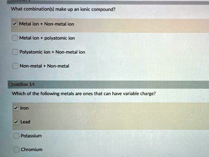What combination(s) make up an ionic compound?
Metal ion + Non-metal ion
Metal ion + polyatomic ion
Polyatomic ion + Non-metal ion
Non-metal + Non-metal
Question 14
Which of the following metals are ones that can have variable charge?
Iron
Lead
Potassium
Chromium