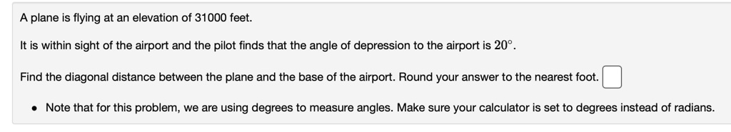 A plane is flying at an elevation of 31000 feet.
It is within sight of the airport and the pilot finds that the angle of depression to the airport is 20°.
Find the diagonal distance between the plane and the base of the airport. Round your answer to the nearest foot.
Note that for this problem, we are using degrees to measure angles. Make sure your calculator is set to degrees instead of radians.