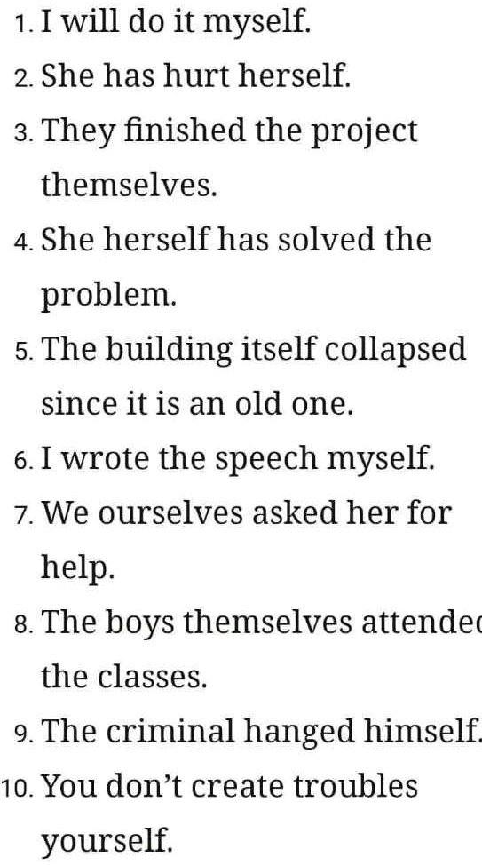 1. I will do it myself.
2. She has hurt herself.
3. They finished the project
themselves.
4. She herself has solved the
problem.
5. The building itself collapsed
since it is an old one.
6. I wrote the speech myself.
7. We ourselves asked her for
help.
8. The boys themselves attended
the classes.
9. The criminal hanged himself.
10. You don't create troubles
yourself.
