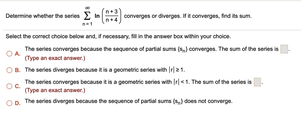 Determine whether the series ? (n=1 to ?) ln((n+3)/(n+4)) converges or diverges. If it converges, find its sum.
Select the correct choice below and, if necessary, fill in the answer box within your choice.
A. The series converges because the sequence of partial sums sn converges. The sum of the series is .
(Type an exact answer.)
B. The series diverges because it is a geometric series with |r| ? 1.
C. The series converges because it is a geometric series with |r| < 1. The sum of the series is .
(Type an exact answer.)
D. The series diverges because the sequence of partial sums sn does not converge.
