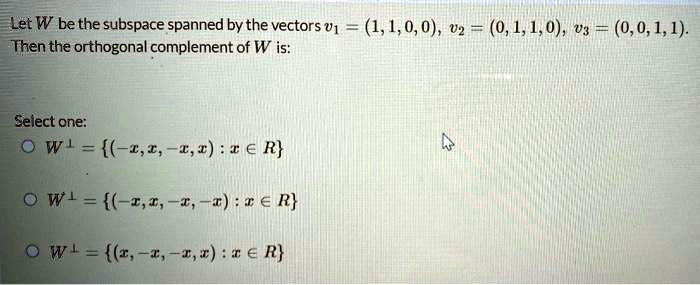 Let W be the subspace spanned by the vectors v1 = (1, 1, 0, 0), v2 = (0, 1, 1, 0), v3 = (0, 0, 1, 1). Then the orthogonal complement of W is:

Select one:
W? = (-x, x, -x, x) : x ? R
W? = (-x, x, -x, -x) : x ? R
W? = (x, -x, -x, x) : x ? R