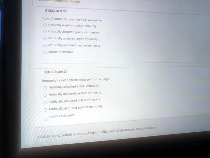 QUESTION 30
Type of immunity resulting from vaccination.
Naturally acquired active immunity.
Naturally acquired passive immunity
Artificially acquired active immunity
Artificially acquired passive immunity
Innate resistance

QUESTION 31
Immunity resulting from recovery from mumps.
Naturally acquired active immunity.
Naturally acquired passive immunity
Artificially acquired active immunity
Artificially acquired passive immunity
Innate resistance
