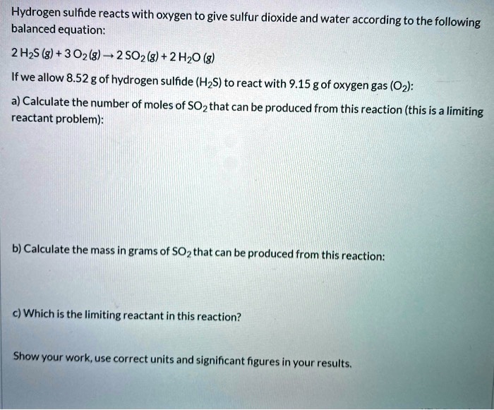 Hydrogen sulfide reacts with oxygen to give sulfur dioxide and water according to the following
balanced equation:
2 H2S (g) + 3 O2 (g) ? 2 SO2 (g) + 2 H2O (g)
If we allow 8.52 g of hydrogen sulfide (H2S) to react with 9.15 g of oxygen gas (O2):
a) Calculate the number of moles of SO2 that can be produced from this reaction (this is a limiting
reactant problem):
b) Calculate the mass in grams of SO2 that can be produced from this reaction:
c) Which is the limiting reactant in this reaction?
Show your work, use correct units and significant figures in your results.