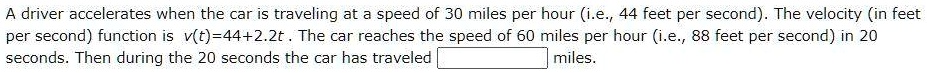 A driver accelerates when the car is traveling at a speed of 30 miles per hour (i.e., 44 feet per second). The velocity (in feet per second) function is v(t)=44+2.2t . The car reaches the speed of 60 miles per hour (i.e., 88 feet per second) in 20 seconds. Then during the 20 seconds the car has traveled miles.