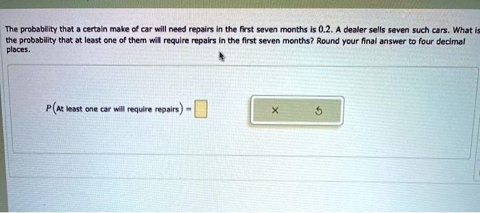 The probability that a certain make of car will need repairs in the first seven months is 0.2. A dealer sells seven such cars. What is the probability that at least one of them will require repairs in the first seven months? Round your final answer to four decimal places.
P(At least one car will require repairs) =
