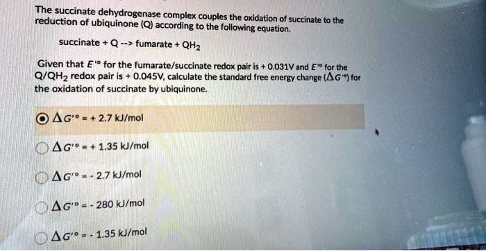 The succinate dehydrogenase complex couples the oxidation of succinate to the reduction of ubiquinone (Q) according to the following equation.

succinate + Q –> fumarate + QH2

Given that E'° for the fumarate/succinate redox pair is + 0.031V and E'° for the Q/QH2 redox pair is + 0.045V, calculate the standard free energy change (?G'°) for the oxidation of succinate by ubiquinone.

?G'° = + 2.7 kJ/mol
?G'° = + 1.35 kJ/mol
?G'° = - 2.7 kJ/mol
?G'° = - 280 kJ/mol
?G'° = - 1.35 kJ/mol