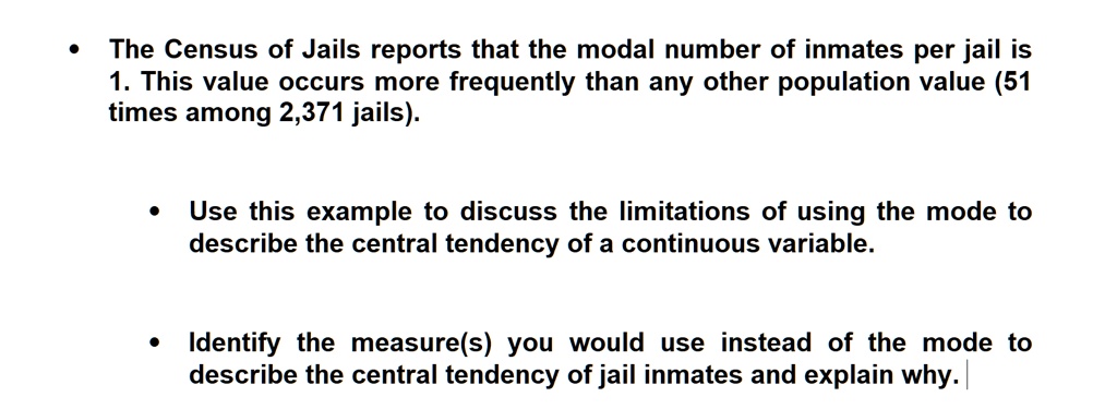 • The Census of Jails reports that the modal number of inmates per jail is 1. This value occurs more frequently than any other population value (51 times among 2,371 jails).

• Use this example to discuss the limitations of using the mode to describe the central tendency of a continuous variable.

• Identify the measure(s) you would use instead of the mode to describe the central tendency of jail inmates and explain why.