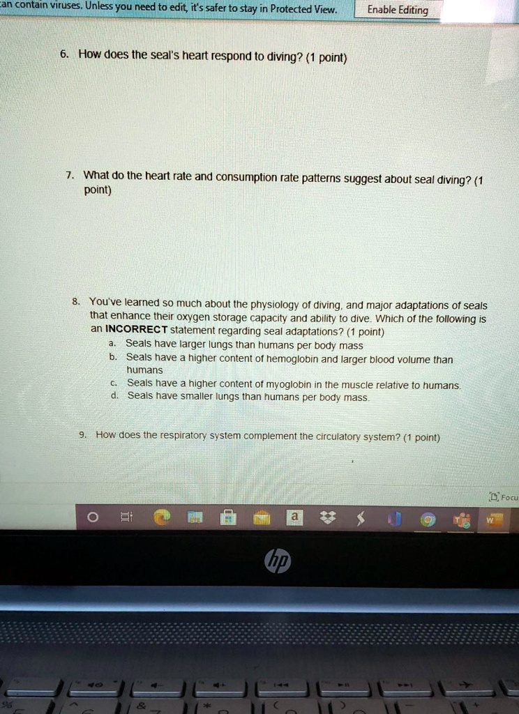 6. How does the seal's heart respond to diving? (1 point)

7. What do the heart rate and consumption rate patterns suggest about seal diving? (1 point)

8. You've learned so much about the physiology of diving, and major adaptations of seals that enhance their oxygen storage capacity and ability to dive. Which of the following is an INCORRECT statement regarding seal adaptations? (1 point)
a. Seals have larger lungs than humans per body mass
b. Seals have a higher content of hemoglobin and larger blood volume than humans
c. Seals have a higher content of myoglobin in the muscle relative to humans.
d. Seals have smaller lungs than humans per body mass.

9. How does the respiratory system complement the circulatory system? (1 point)
